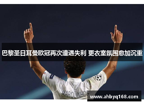 巴黎圣日耳曼欧冠再次遭遇失利 更衣室氛围愈加沉重 巴黎圣日耳曼欧冠再次遭遇失利 更衣室氛围愈加沉重