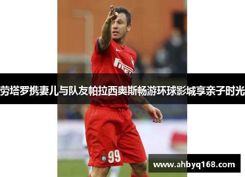 劳塔罗携妻儿与队友帕拉西奥斯畅游环球影城享亲子时光 劳塔罗携妻儿与队友帕拉西奥斯畅游环球影城享亲子时光