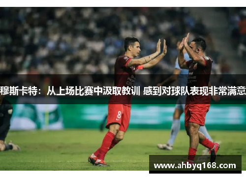 穆斯卡特:从上场比赛中汲取教训 感到对球队表现非常满意 穆斯卡特:从上场比赛中汲取教训 感到对球队表现非常满意