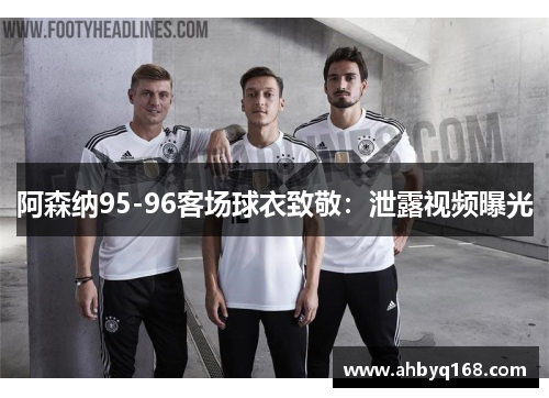 阿森纳95-96客场球衣致敬:泄露视频曝光 阿森纳95-96客场球衣致敬:泄露视频曝光